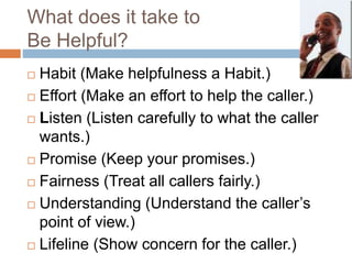 What does it take to
Be Helpful?
 Habit (Make helpfulness a Habit.)
 Effort (Make an effort to help the caller.)
 Listen (Listen carefully to what the caller
wants.)
 Promise (Keep your promises.)
 Fairness (Treat all callers fairly.)
 Understanding (Understand the caller’s
point of view.)
 Lifeline (Show concern for the caller.)
 