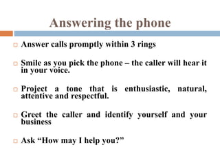 Answering the phone
 Answer calls promptly within 3 rings
 Smile as you pick the phone – the caller will hear it
in your voice.
 Project a tone that is enthusiastic, natural,
attentive and respectful.
 Greet the caller and identify yourself and your
business
 Ask “How may I help you?”
 