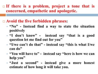 If there is a problem, project a tone that is
concerned, empathetic and apologetic.
 Avoid the five forbidden phrases:
 “No” - Instead find a way to state the situation
positively
 “I don’t know” - instead say “that is a good
question let me find out for you”
 “I/we can’t do that” - instead say “this is what I/we
can do”
 “You will have to” - instead say “here is how we can
help you”
 “Just a second” - instead give a more honest
estimate of how long it will take you.
 