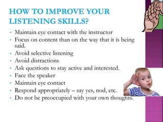 • Maintain eye contact with the instructor
• Focus on content than on the way that it is being
said.
• Avoid selective listening
• Avoid distractions
• Ask questions to stay active and interested.
• Face the speaker
• Maintain eye contact
• Respond appropriately – say yes, nod, etc.
• Do not be preoccupied with your own thoughts.
 
