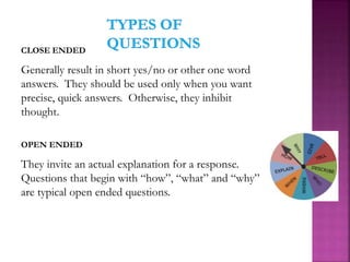 CLOSE ENDED
Generally result in short yes/no or other one word
answers. They should be used only when you want
precise, quick answers. Otherwise, they inhibit
thought.
OPEN ENDED
They invite an actual explanation for a response.
Questions that begin with “how”, “what” and “why”
are typical open ended questions.
 