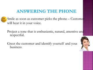 Smile as soon as customer picks the phone – Customer
will hear it in your voice.
Project a tone that is enthusiastic, natural, attentive and
respectful.
Greet the customer and identify yourself and your
business
 
