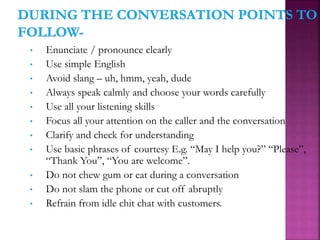 • Enunciate / pronounce clearly
• Use simple English
• Avoid slang – uh, hmm, yeah, dude
• Always speak calmly and choose your words carefully
• Use all your listening skills
• Focus all your attention on the caller and the conversation
• Clarify and check for understanding
• Use basic phrases of courtesy E.g. “May I help you?” “Please”,
“Thank You”, “You are welcome”.
• Do not chew gum or eat during a conversation
• Do not slam the phone or cut off abruptly
• Refrain from idle chit chat with customers.
 