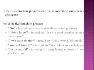 If there is a problem, project a tone that is concerned, empathetic and
apologetic.
Avoid the five forbidden phrases:
• “No” - Instead find a way to state the situation positively
• “I don’t know” - instead say “that is a good question let me find
out for you”
• “I/we can’t do that” - instead say “this is what I/We can do”
• “You will have to” - instead say “here is how we can help you”
• “Just a second” - instead give a more honest estimate of how long
it will take you.
 