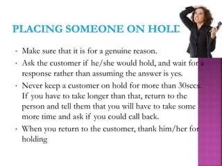 • Make sure that it is for a genuine reason.
• Ask the customer if he/she would hold, and wait for a
response rather than assuming the answer is yes.
• Never keep a customer on hold for more than 30secs.
If you have to take longer than that, return to the
person and tell them that you will have to take some
more time and ask if you could call back.
• When you return to the customer, thank him/her for
holding
 