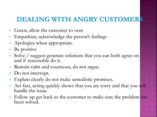 • Listen; allow the customer to vent
• Empathize; acknowledge the person’s feelings
• Apologize when appropriate.
• Be positive
• Solve / suggest generate solutions that you can both agree on
and if reasonable do it.
• Remain calm and courteous, do not argue.
• Do not interrupt.
• Explain clearly do not make unrealistic promises.
• Act fast, acting quickly shows that you are sorry and that you will
handle the issue.
• Follow up get back to the customer to make sure the problem has
been solved.
 