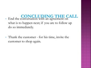 • End the conversation with an agreement on
what is to happen next; if you are to follow up
do so immediately.
• Thank the customer - for his time, invite the
customer to shop again.
 