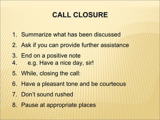 CALL CLOSURE
1. Summarize what has been discussed
2. Ask if you can provide further assistance
3. End on a positive note
4. e.g. Have a nice day, sir!
5. While, closing the call:
6. Have a pleasant tone and be courteous
7. Don’t sound rushed
8. Pause at appropriate places
 