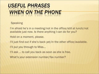 Speaking
● I’m afraid he’s in a meeting/not in the office/still at lunch/not
available just now. Is there anything I can do for you?
● Hold on a moment, please.
● I’ll just find out if she’s back yet/in the other office/available.
● I’ll put you through to Miss…
● I’ll ask … to call you back as soon as she is free.
● What’s your extension number/fax number?
 