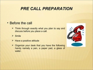 PRE CALL PREPARATION
• Before the call
 Think through exactly what you plan to say and
discuss before you place a call.
 Smile
 Have a positive attitude
 Organize your desk that you have the following
handy namely a pen, a paper pad, a glass of
water.
 