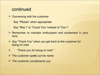 continued
 Conversing with the customer
Say “Please” when appropriate
Say “May I” or “Could You” instead of “Can I”
 Remember to maintain enthusiasm and excitement in your
tone
 Say “Thank You” when you get back to the customer for
being on hold
 “Thank you for being on hold.”
 The customer spells out his name
 The customer compliments you
 