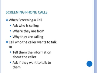 SCREENING PHONE CALLS  When Screening a Call Ask who is calling Where they are from Why they are calling Call who the caller wants to talk to Tell them the information about the caller Ask if they want to talk to them 