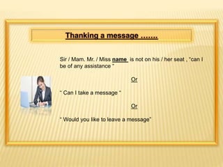 Thanking a message ……. 
Sir / Mam. Mr. / Miss name is not on his / her seat , “can I 
be of any assistance “ 
Or 
“ Can I take a message “ 
Or 
“ Would you like to leave a message” 
 