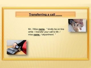 Transferring a call …… 
Mr. / Miss name, “ kindly be on line 
while I transfer your call to Mr. / 
miss name / department. “ 
 