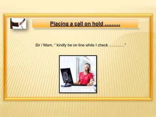 Placing a call on hold ……… 
Sir / Mam, “ kindly be on line while I check …………” 
 