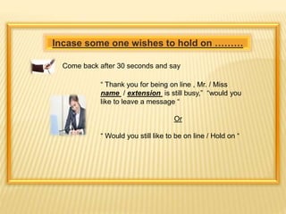 Incase some one wishes to hold on ……… 
Come back after 30 seconds and say 
“ Thank you for being on line , Mr. / Miss 
name / extension is still busy,” “would you 
like to leave a message “ 
Or 
“ Would you still like to be on line / Hold on “ 
 