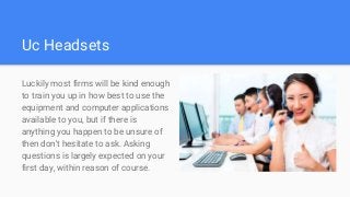 Uc Headsets
Luckily most firms will be kind enough
to train you up in how best to use the
equipment and computer applications
available to you, but if there is
anything you happen to be unsure of
then don't hesitate to ask. Asking
questions is largely expected on your
first day, within reason of course.
 