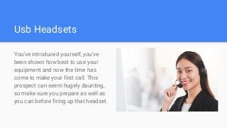 Usb Headsets
You've introduced yourself, you've
been shown how best to use your
equipment and now the time has
come to make your first call. This
prospect can seem hugely daunting,
so make sure you prepare as well as
you can before firing up that headset.
 