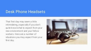 Desk Phone Headsets
That first day may seem a little
intimidating, especially if you don't
quite know what to expect from your
new environment and your fellow
workers. Here are a number of
situations you may expect from your
first day.
 