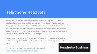 Telephone Headsets
Headsets 4 business are a Manchester based UK supplier of wired &
wireless headsets compatible with all major IP phone brands such as
Avaya, Cisco, Polycom, Polycom VVX, Mitel, Panasonic, LG, Snom, Yealink
etc and all other brands. Headsets4business are a specialist provider of
wired & wireless contact centre headsets offering impartial sound advice
to call centre, contact centre & IT managers.
Headsets4business also provide a wide range of unified communication
platform compatible USB headsets. And offer free no obligation headset
trials.
For more important information, visit us today!
https://www.headsets4business.co.uk
 