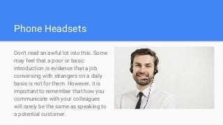 Phone Headsets
Don't read an awful lot into this. Some
may feel that a poor or basic
introduction is evidence that a job
conversing with strangers on a daily
basis is not for them. However, it is
important to remember that how you
communicate with your colleagues
will rarely be the same as speaking to
a potential customer.
 