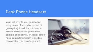 Desk Phone Headsets
You stroll over to your desk with a
smug sense of self-achievement at
getting the job and then sit down to
assess what looks to you like the
controls of a Boeing 747. Never before
has a computer program looked so
complicated, you think to yourself.
 