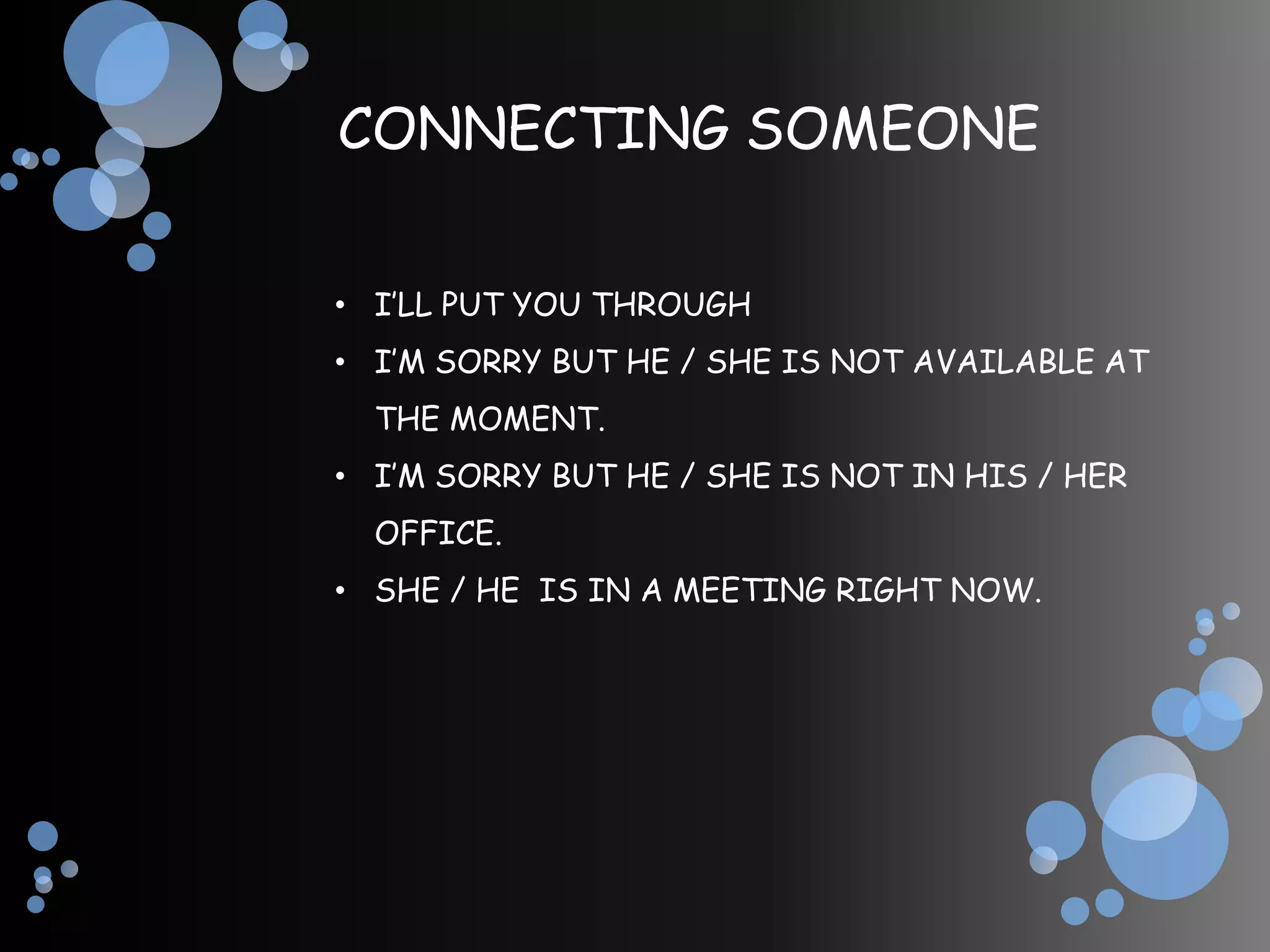 CONNECTING SOMEONE

• I’LL PUT YOU THROUGH
• I’M SORRY BUT HE / SHE IS NOT AVAILABLE AT
  THE MOMENT.
• I’M SORRY BUT HE / SHE IS NOT IN HIS / HER
  OFFICE.
• SHE / HE IS IN A MEETING RIGHT NOW.
 