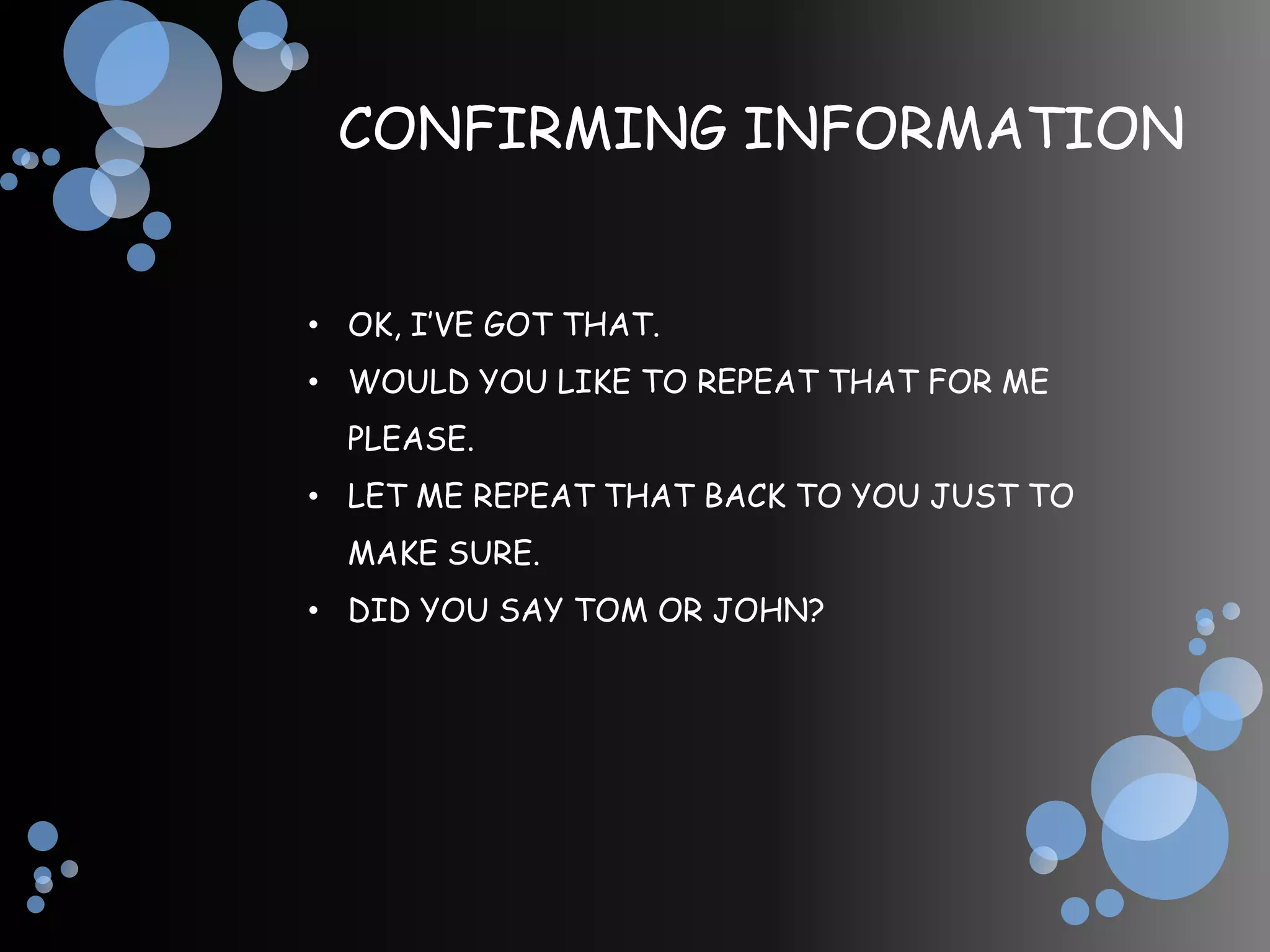 CONFIRMING INFORMATION


• OK, I’VE GOT THAT.
• WOULD YOU LIKE TO REPEAT THAT FOR ME
  PLEASE.
• LET ME REPEAT THAT BACK TO YOU JUST TO
  MAKE SURE.
• DID YOU SAY TOM OR JOHN?
 