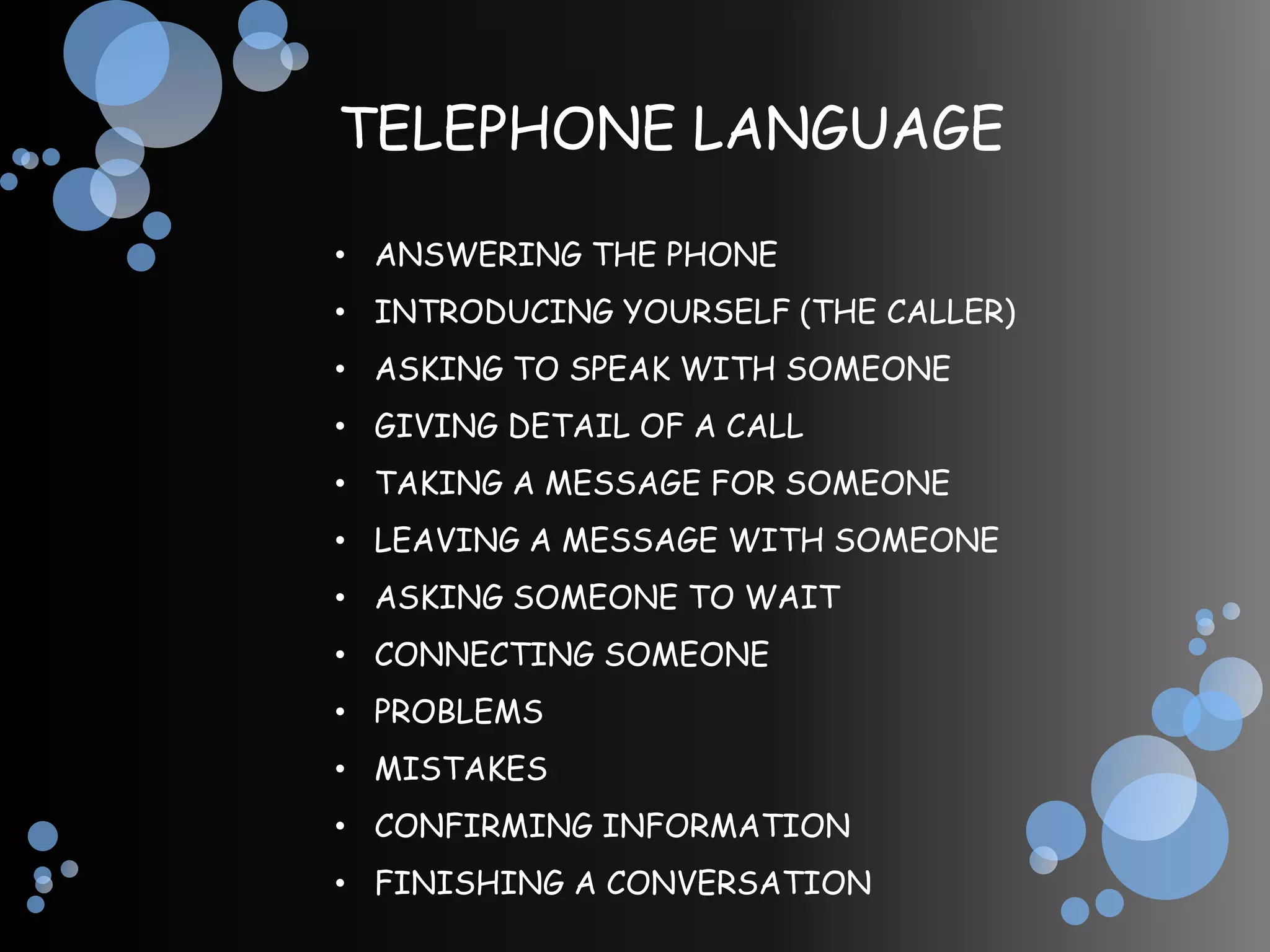 TELEPHONE LANGUAGE

• ANSWERING THE PHONE
• INTRODUCING YOURSELF (THE CALLER)
• ASKING TO SPEAK WITH SOMEONE
• GIVING DETAIL OF A CALL
• TAKING A MESSAGE FOR SOMEONE
• LEAVING A MESSAGE WITH SOMEONE
• ASKING SOMEONE TO WAIT
• CONNECTING SOMEONE
• PROBLEMS
• MISTAKES
• CONFIRMING INFORMATION
• FINISHING A CONVERSATION
 