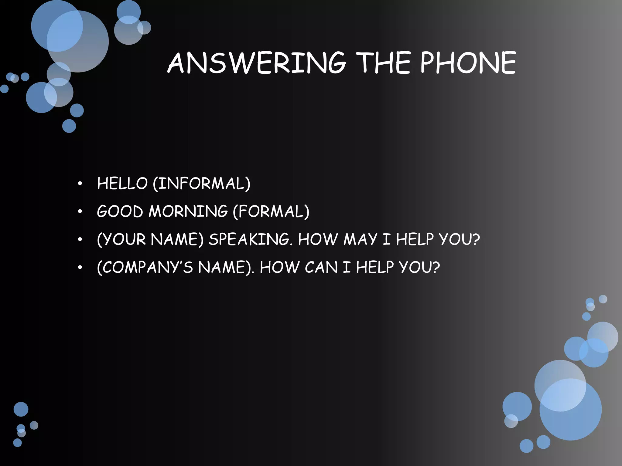 ANSWERING THE PHONE



• HELLO (INFORMAL)
• GOOD MORNING (FORMAL)
• (YOUR NAME) SPEAKING. HOW MAY I HELP YOU?
• (COMPANY’S NAME). HOW CAN I HELP YOU?
 