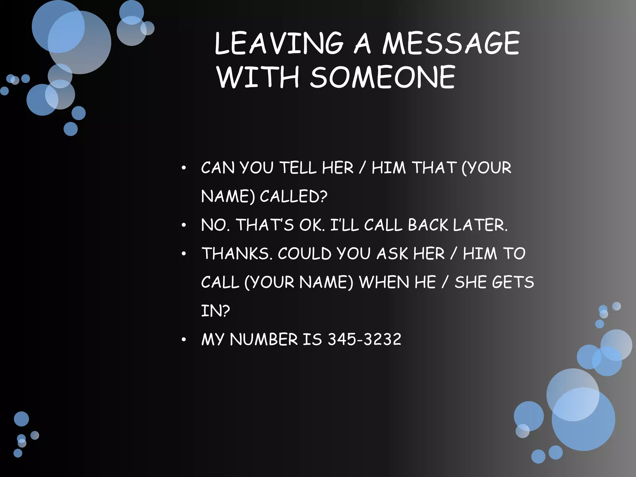 LEAVING A MESSAGE
   WITH SOMEONE


• CAN YOU TELL HER / HIM THAT (YOUR
  NAME) CALLED?
• NO. THAT’S OK. I’LL CALL BACK LATER.
• THANKS. COULD YOU ASK HER / HIM TO
  CALL (YOUR NAME) WHEN HE / SHE GETS
  IN?
• MY NUMBER IS 345-3232
 