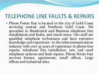 TELEPHONE LINE FAULTS & REPAIRS 
 Phone Points Fast is located in the city of Gold Coast 
servicing central and Northern Gold Coast. We 
specialise in Residential and Business telephone line 
installations and faults, and much more. Our staff are 
qualified telephone technicians and have extensive 
knowledge and experience in the telecommunications 
industry with over 35 years of experience in phone line 
repairs, telephone line installation, new and used 
telephone systems and fault repairs. Phone Points Fast 
services homes, apartments, small offices, Large 
offices and industrial sites. 
 