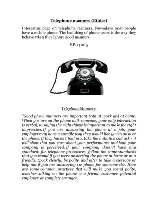 Telephone manners (Ethics)
Interesting page on telephone manners. Nowadays most people
have a mobile phone. The bad thing of phone users is the way they
behave when they ignore good manners.
EF. 131215
Telephone Manners
"Good phone manners are important both at work and at home.
When you are on the phone with someone, your only interaction
is verbal, so saying the right things is important to make the right
impression. If you are answering the phone at a job, your
employer may have a specific way they would like you to answer
the phone. If they haven't told you, take the initiative and ask - it
will show that you care about your performance and how your
company is perceived. If your company doesn't have any
standards for telephone procedures, follow the same standards
that you would if you were answering the phone at home or at a
friend's. Speak clearly, be polite, and offer to take a message or
help out if you are answering the phone for someone else. Here
are some common practices that will make you sound polite,
whether talking on the phone to a friend, customer, potential
employer, or complete stranger.
 
