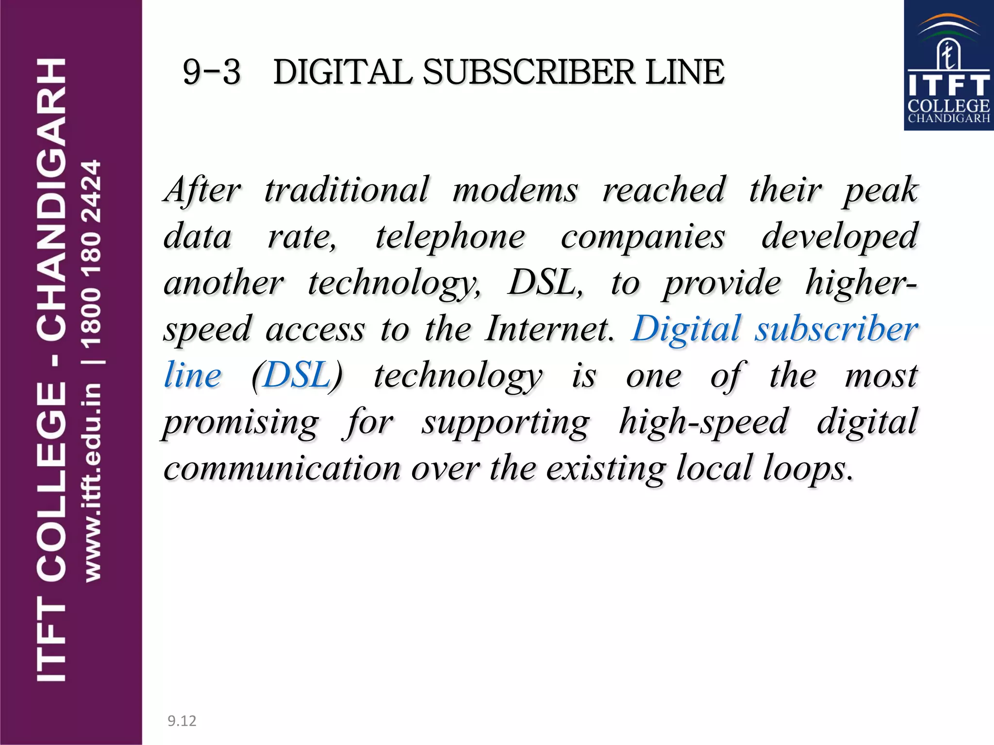 9.12
9-3 DIGITAL SUBSCRIBER LINE
After traditional modems reached their peak
data rate, telephone companies developed
another technology, DSL, to provide higher-
speed access to the Internet. Digital subscriber
line (DSL) technology is one of the most
promising for supporting high-speed digital
communication over the existing local loops.
 