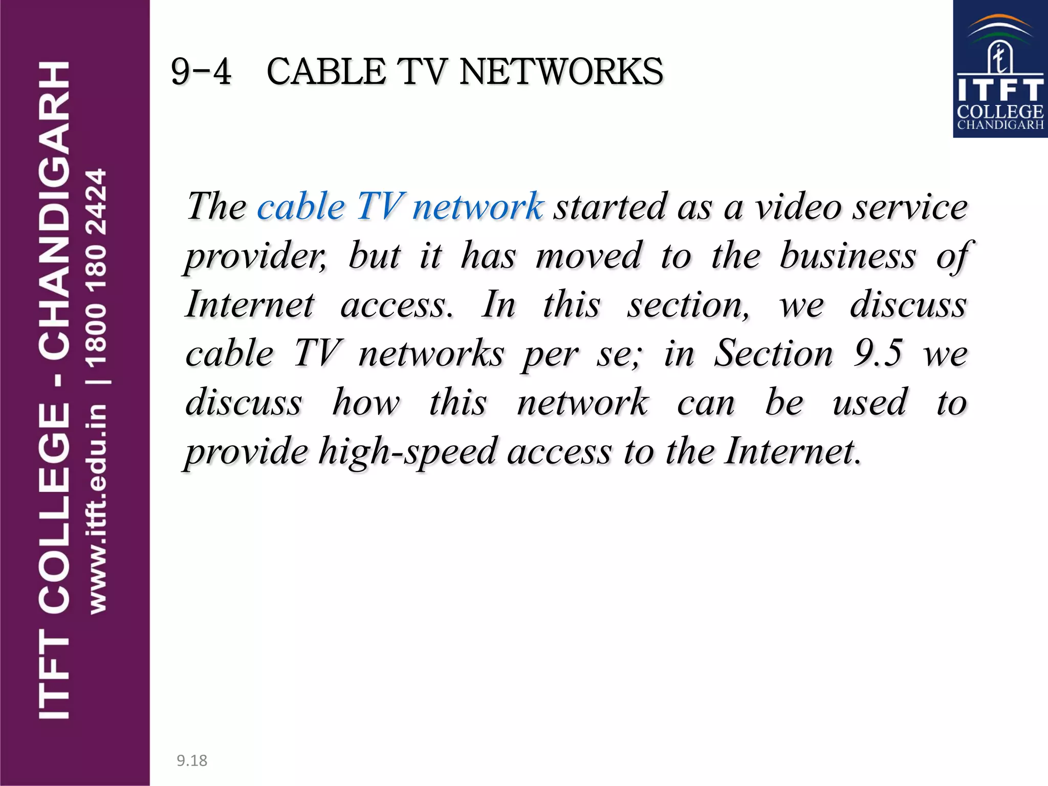 9.18
9-4 CABLE TV NETWORKS
The cable TV network started as a video service
provider, but it has moved to the business of
Internet access. In this section, we discuss
cable TV networks per se; in Section 9.5 we
discuss how this network can be used to
provide high-speed access to the Internet.
 