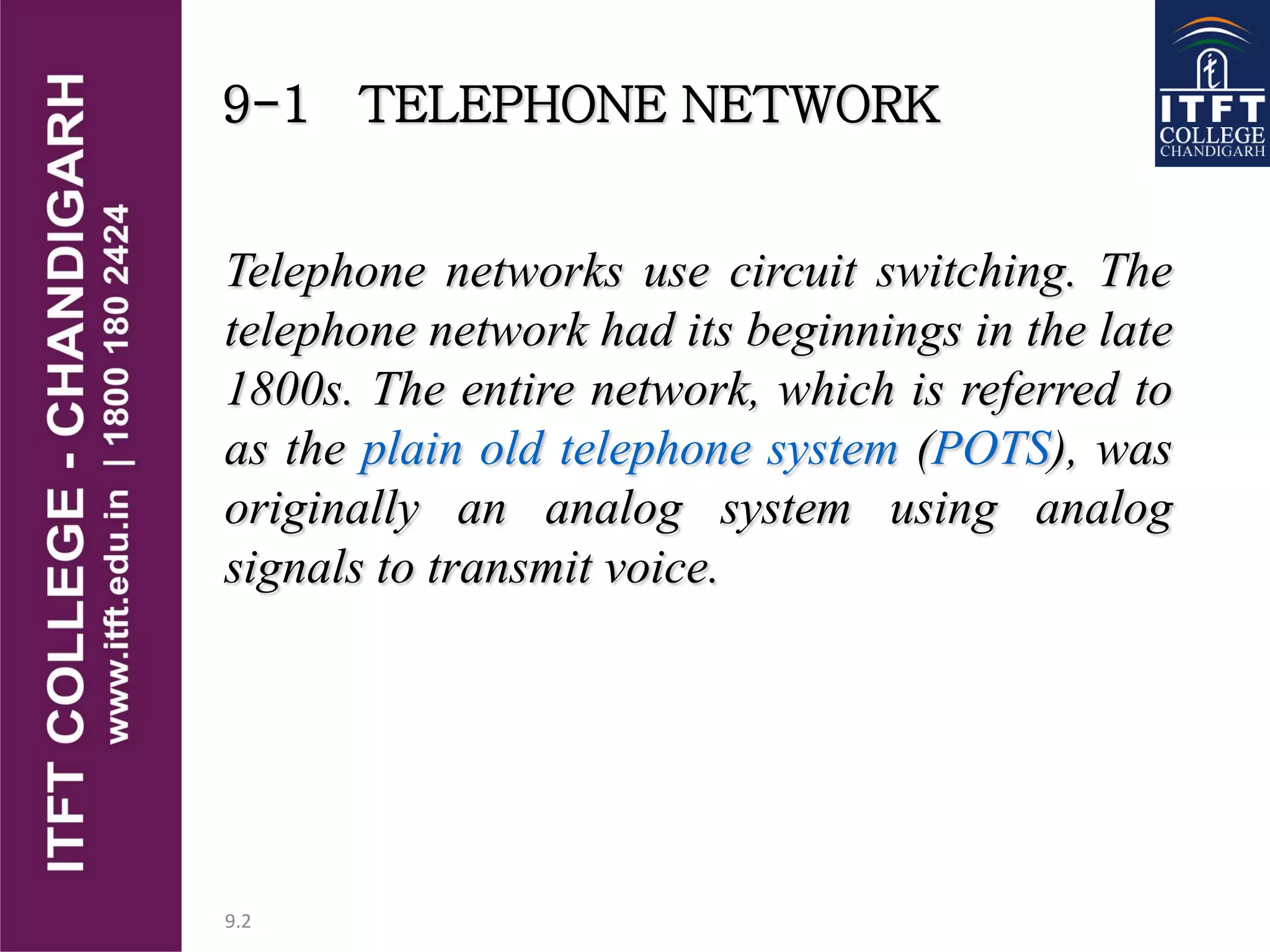 9.2
9-1 TELEPHONE NETWORK
Telephone networks use circuit switching. The
telephone network had its beginnings in the late
1800s. The entire network, which is referred to
as the plain old telephone system (POTS), was
originally an analog system using analog
signals to transmit voice.
 