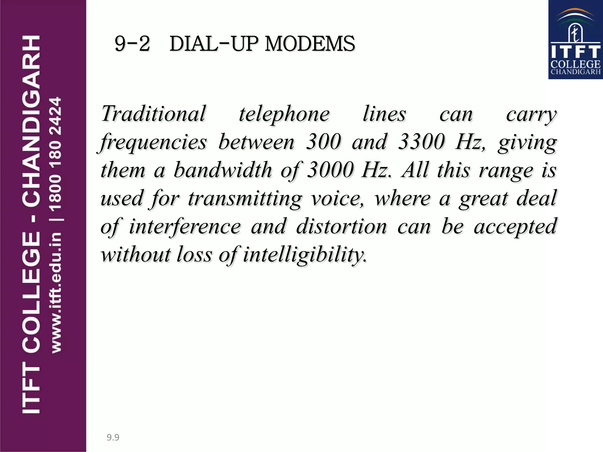 9.9
9-2 DIAL-UP MODEMS
Traditional telephone lines can carry
frequencies between 300 and 3300 Hz, giving
them a bandwidth of 3000 Hz. All this range is
used for transmitting voice, where a great deal
of interference and distortion can be accepted
without loss of intelligibility.
 