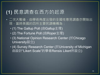 • 二次大戰後，由學術角度出發的全國性意見調查亦開始出
現，當時美國的四所主要民調機構為：
• (1) The Gallup Poll (由Gallup主理)
• (2) The Fortune Poll (由Roper主理)
• (3) National Opinion Research Center (於Chicago
University設立)
• (4) Survey Research Center (於University of Michigan
由設計“Likert Scale”的學者Rensis Likert所設立)
10
 