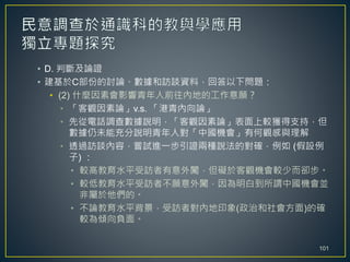 • D. 判斷及論證
• 建基於C部份的討論、數據和訪談資料，回答以下問題：
• (2) 什麼因素會影響青年人前往內地的工作意願？
• 「客觀因素論」v.s. 「港青內向論」
• 先從電話調查數據說明，「客觀因素論」表面上較獲得支持，但
數據仍未能充分說明青年人對「中國機會」有何觀感與理解
• 透過訪談內容，嘗試進一步引證兩種說法的對確，例如 (假設例
子) ：
• 較高教育水平受訪者有意外闖，但礙於客觀機會較少而卻步。
• 較低教育水平受訪者不願意外闖，因為明白到所謂中國機會並
非屬於他們的。
• 不論教育水平背景，受訪者對內地印象(政治和社會方面)的確
較為傾向負面。
101
 
