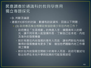 • D. 判斷及論證
• 建基於C部份的討論、數據和訪談資料，回答以下問題：
• (3) 政府應否推出相關政策協助青少年往內地工作？
• 政府應從「生涯規劃」的角度入手，擴闊青年人的眼
光，讓不同年青人能發揮所長，了解自己在本地、內地
及海外的發展機會
• 對於有意往內地發展的青年人而言，讓他們對在內地能
獲得的發展機會有更多了解，增加他們體驗內地工作環
境之機會
• 對於在內地發展空間較少的青年人而言，政府可嘗試勾
勒出他們在本地升學與就業的可能發展途徑
102
 
