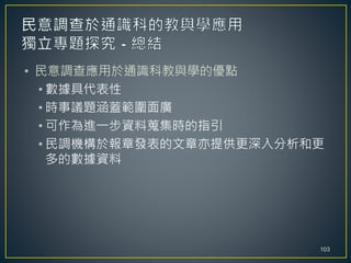 • 民意調查應用於通識科教與學的優點
• 數據具代表性
• 時事議題涵蓋範圍面廣
• 可作為進一步資料蒐集時的指引
• 民調機構於報章發表的文章亦提供更深入分析和更
多的數據資料
103
 