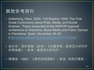 • Zetterberg, Hans. 2004. “US Election 1948: The First
Great Controversy about Polls, Media, and Social
Science.” Paper presented at the WAPOR regional
conference on Elections, News Media and Public Opinion
in Pamplona, Spain, November 24-26.
(http://www.zetterberg.org/Lectures/l041115.htm)
• 趙永佳、張妙清編。2015。《吐露爭鳴：香港亞太研究所
時事論叢》。香港：香港亞太研究所。
• 陳膺強。1993。《應用抽樣調查》。香港 : 商務印書館。
104
 