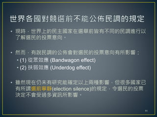 • 現時，世界上的民主國家在選舉前皆有不同的民調進行以
了解選民的投票意向。
• 然而，有說民調的公佈會對選民的投票意向有所影響：
• (1) 從眾效應 (Bandwagon effect)
• (2) 扶弱效應 (Underdog effect)
• 雖然現在仍未有研究能確定以上兩種影響，但很多國家已
有所謂選前寧靜(election silence)的規定，令選民的投票
決定不會受過多資訊所影響。
11
 