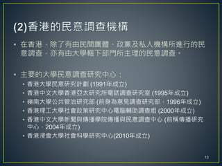 • 在香港，除了有由民間團體、政黨及私人機構所進行的民
意調查，亦有由大學轄下部門所主理的民意調查。
• 主要的大學民意調查研究中心：
• 香港大學民意研究計劃 (1991年成立)
• 香港中文大學香港亞太研究所電話調查研究室 (1995年成立)
• 嶺南大學公共管治研究部 (前身為意見調查研究部，1996年成立)
• 香港理工大學社會政策研究中心電腦輔助調查組 (2000年成立)
• 香港中文大學新聞與傳播學院傳播與民意調查中心 (前稱傳播研究
中心，2004年成立)
• 香港浸會大學社會科學研究中心(2010年成立)
13
 