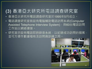 • 香港亞太研究所電話調查研究室於1995年5月成立。
• 電話調查研究室裝設有電腦輔助電話訪問系統(Computer
Assisted Telephone Interview System)，與60台電話訪問
工作站以網絡連接。
• 研究室亦設有電話即時錄音系統，以紀錄成功訪問的個案，
並可方便作數據稽核及訪問員訓練之用。
14
 