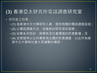 • 研究室之目標：
• (1) 為香港中文大學研究人員，提供相應的電話調查設施；
• (2) 以電話調查方法，促進新的研究項目發展；
• (3) 收集系列性的、具學術及社會價值的民意數據；及
• (4) 定期發佈以公共事務為主題的民意調查，以此作為香
港中文大學與社會大眾連繫的橋樑。
15
 