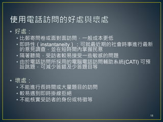 • 好處：
• 比郵寄問卷或面對面訪問，一般成本更低
• 即時性（instantaneity）：可就最近期的社會時事進行最新
的意見調查，並在短時間內掌握民意
• 隔著聽筒，受訪者較易接受一些敏感的問題
• 由於電話訪問所採用的電腦電話訪問輔助系統(CATI) 可預
設跳題，可減少答錯及少答題目等
• 壞處：
• 不能進行長時間或大量題目的訪問
• 較易遇到即時掛線拒絕
• 不能核實受訪者的身份或特徵等
18
 