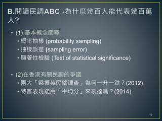 • (1) 基本概念闡釋
• 概率抽樣 (probability sampling)
• 抽樣誤差 (sampling error)
• 顯著性檢驗 (Test of statistical significance)
• (2)在香港有關民調的爭議
• 兩大「梁振英民望調查」為何一升一跌？(2012)
• 特首表現能用「平均分」來表達嗎？(2014)
19
 
