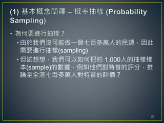 • 為何要進行抽樣？
• 由於我們沒可能做一個七百多萬人的民調，因此
需要進行抽樣(sampling)
• 但試想想，我們可以如何把約 1,000人的抽樣樣
本(sample)的數據，例如他們對特首的評分，推
論至全港七百多萬人對特首的評價？
20
 