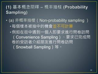 • (a) 非概率抽樣（Non-probability sampling ）
•每個樣本被抽中的機會並不可計算
•例如在街中遇到一個人即要求進行問卷訪問
（Convenience Sampling）、要求已完成問
卷的受訪者介紹朋友進行問卷訪問
（Snowball Sampling）等。
22
 